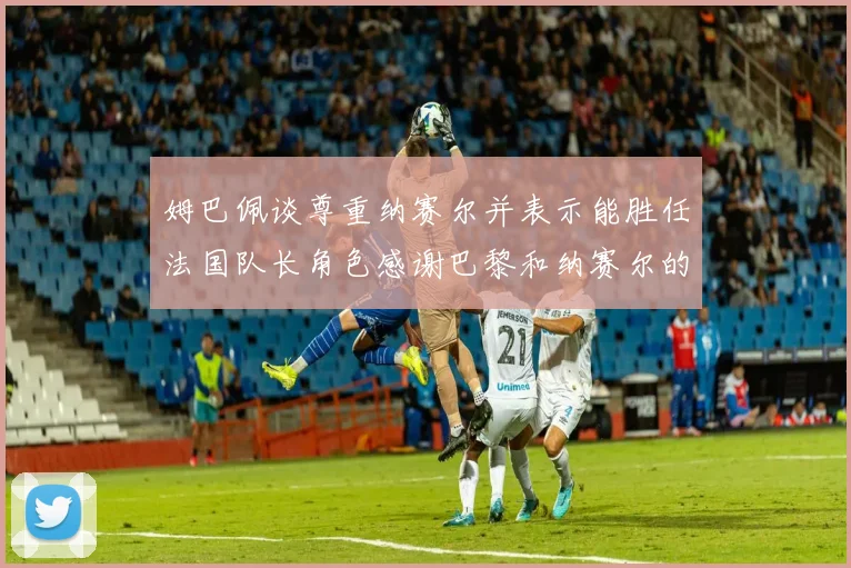 姆巴佩谈尊重纳赛尔并表示能胜任法国队长角色感谢巴黎和纳赛尔的支持