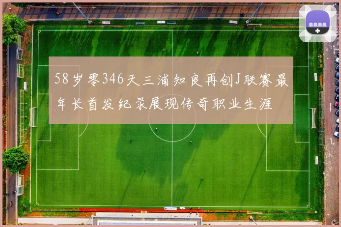 58岁零346天三浦知良再创J联赛最年长首发纪录展现传奇职业生涯