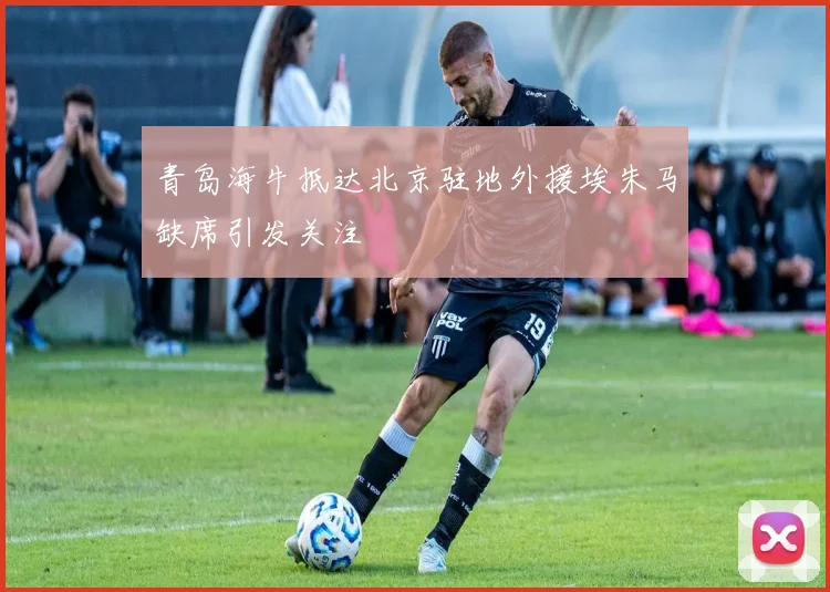 青岛海牛抵达北京驻地外援埃朱马缺席引发关注