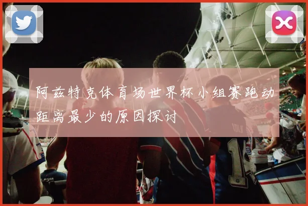 阿兹特克体育场世界杯小组赛跑动距离最少的原因探讨