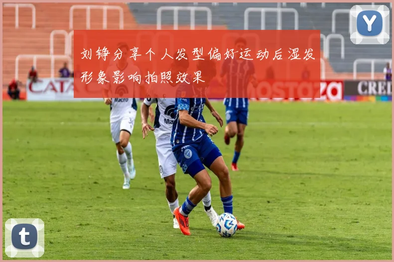 刘铮分享个人发型偏好运动后湿发形象影响拍照效果