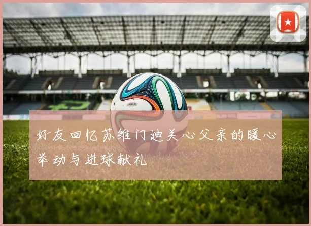 好友回忆苏维门迪关心父亲的暖心举动与进球献礼