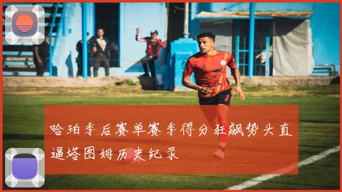 哈珀季后赛单赛季得分狂飙势头直逼塔图姆历史纪录