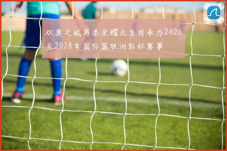 双奥之城再添荣耀北京将承办2026至2028年国际篮联洲际杯赛事