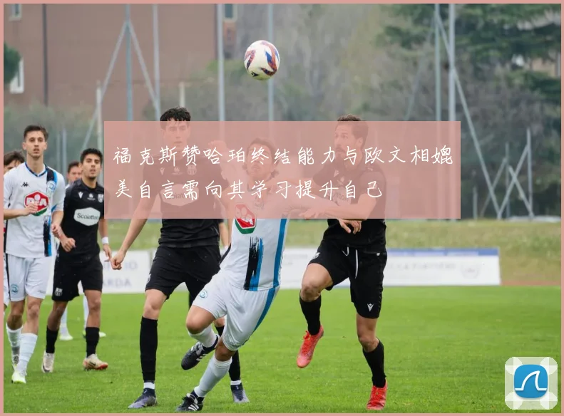 福克斯赞哈珀终结能力与欧文相媲美自言需向其学习提升自己