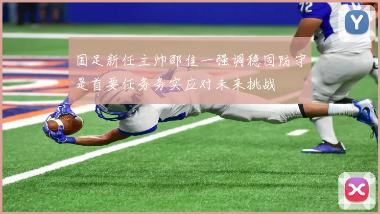 国足新任主帅邵佳一强调稳固防守是首要任务务实应对未来挑战