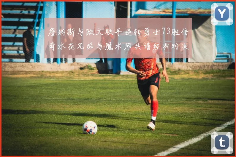 詹姆斯与欧文联手逆转勇士73胜传奇水花兄弟与魔术师共谱经典对决