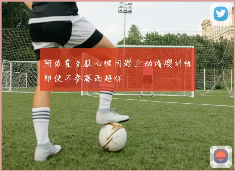 阿劳霍克服心理问题主动请缨训练即使不参赛西超杯
