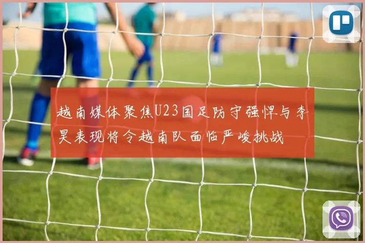 越南媒体聚焦U23国足防守强悍与李昊表现将令越南队面临严峻挑战