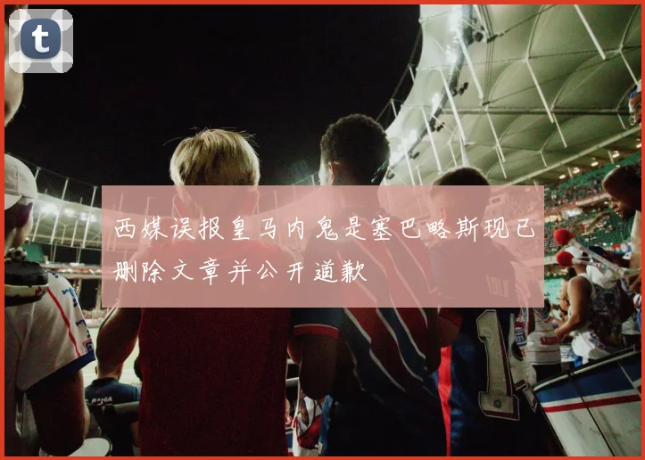 西媒误报皇马内鬼是塞巴略斯现已删除文章并公开道歉
