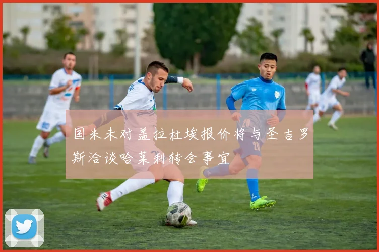 国米未对盖拉杜埃报价将与圣吉罗斯洽谈哈莱利转会事宜